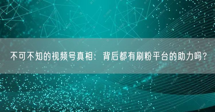 不可不知的视频号真相：背后都有刷粉平台的助力吗？