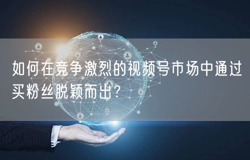 如何在竞争激烈的视频号市场中通过买粉丝脱颖而出？