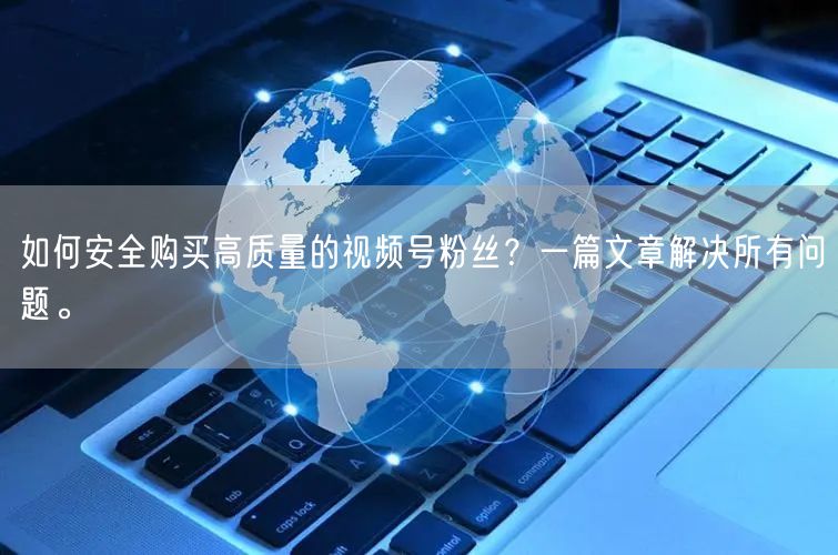 如何安全购买高质量的视频号粉丝？一篇文章解决所有问题。