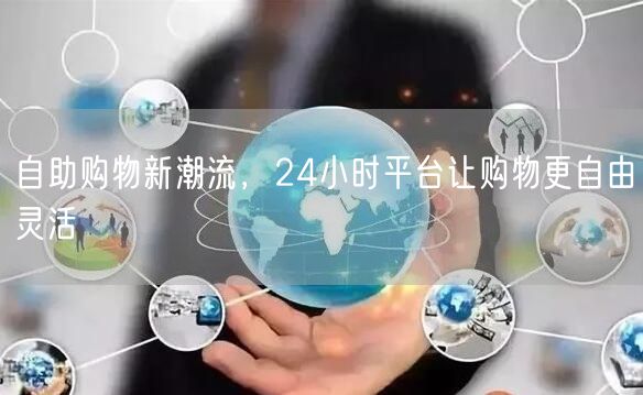 自助购物新潮流，24小时平台让购物更自由灵活