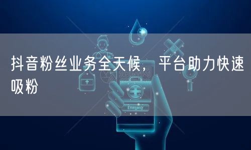 抖音粉丝业务全天候，平台助力快速吸粉