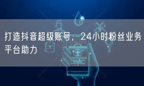 打造抖音超级账号，24小时粉丝业务平台助力