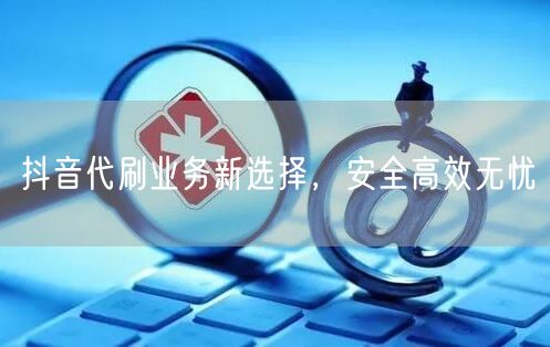 抖音代刷业务新选择，安全高效无忧