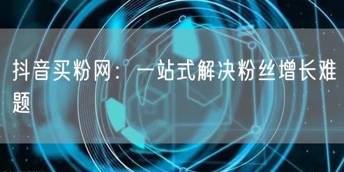 抖音买粉网：一站式解决粉丝增长难题
