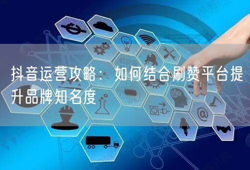 抖音运营攻略：如何结合刷赞平台提升品牌知名度