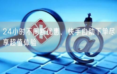 24小时不间断优惠，快手自助下单尽享超值体验