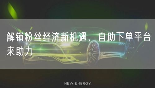 解锁粉丝经济新机遇，自助下单平台来助力