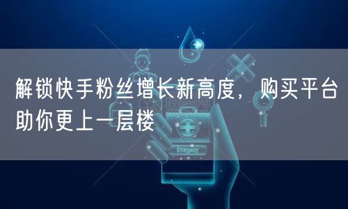 解锁快手粉丝增长新高度，购买平台助你更上一层楼