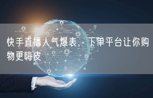 快手直播人气爆表，下单平台让你购物更嗨皮
