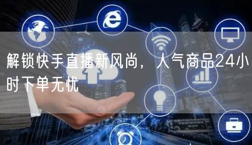 解锁快手直播新风尚，人气商品24小时下单无忧