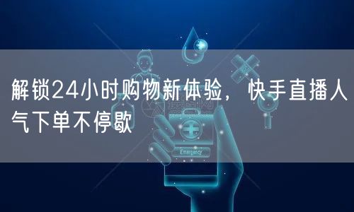 解锁24小时购物新体验，快手直播人气下单不停歇