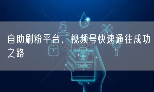 自助刷粉平台，视频号快速通往成功之路