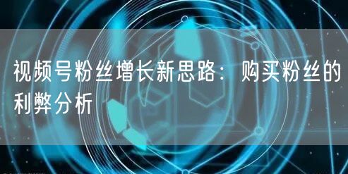视频号粉丝增长新思路：购买粉丝的利弊分析