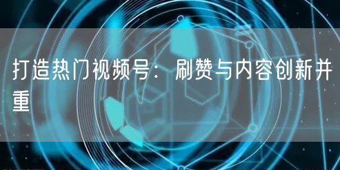 打造热门视频号：刷赞与内容创新并重