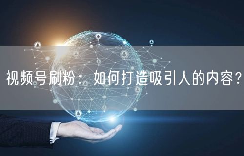 视频号刷粉：如何打造吸引人的内容？