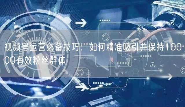 视频号运营必备技巧：如何精准吸引并保持10000有效粉丝群体