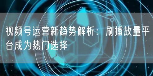 视频号运营新趋势解析：刷播放量平台成为热门选择