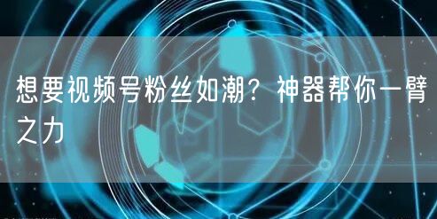 想要视频号粉丝如潮？神器帮你一臂之力